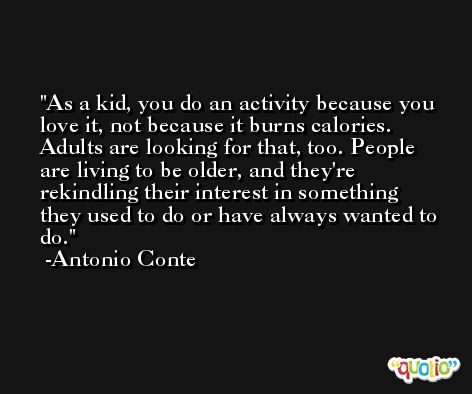 As a kid, you do an activity because you love it, not because it burns calories. Adults are looking for that, too. People are living to be older, and they're rekindling their interest in something they used to do or have always wanted to do. -Antonio Conte