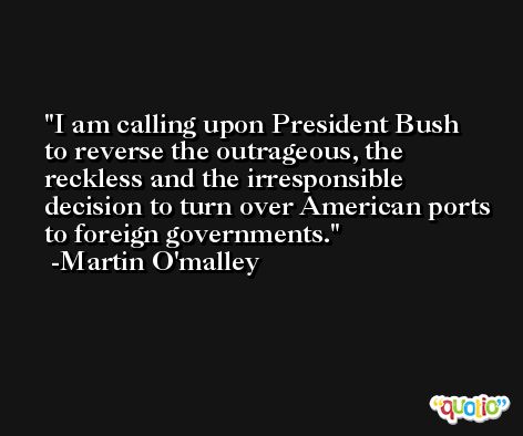 I am calling upon President Bush to reverse the outrageous, the reckless and the irresponsible decision to turn over American ports to foreign governments. -Martin O'malley