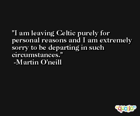 I am leaving Celtic purely for personal reasons and I am extremely sorry to be departing in such circumstances. -Martin O'neill