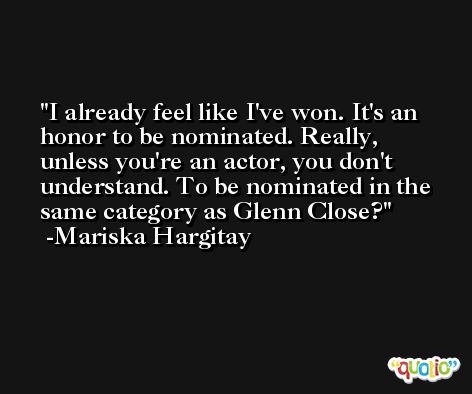 I already feel like I've won. It's an honor to be nominated. Really, unless you're an actor, you don't understand. To be nominated in the same category as Glenn Close? -Mariska Hargitay