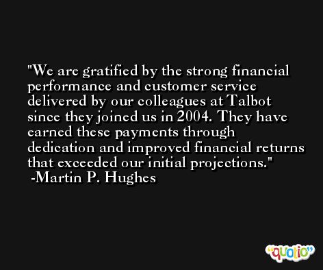 We are gratified by the strong financial performance and customer service delivered by our colleagues at Talbot since they joined us in 2004. They have earned these payments through dedication and improved financial returns that exceeded our initial projections. -Martin P. Hughes