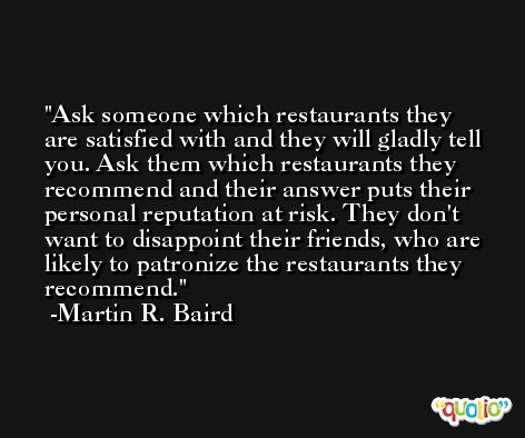 Ask someone which restaurants they are satisfied with and they will gladly tell you. Ask them which restaurants they recommend and their answer puts their personal reputation at risk. They don't want to disappoint their friends, who are likely to patronize the restaurants they recommend. -Martin R. Baird