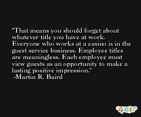 That means you should forget about whatever title you have at work. Everyone who works at a casino is in the guest service business. Employee titles are meaningless. Each employee must view guests as an opportunity to make a lasting positive impression. -Martin R. Baird