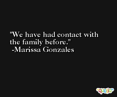 We have had contact with the family before. -Marissa Gonzales