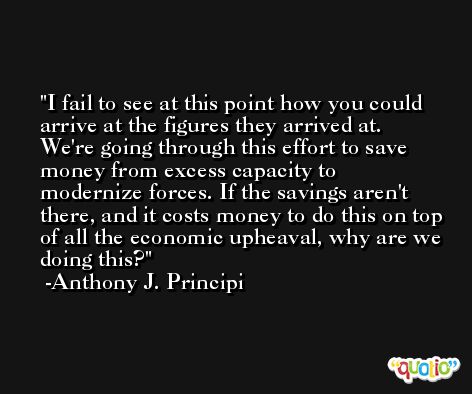 I fail to see at this point how you could arrive at the figures they arrived at. We're going through this effort to save money from excess capacity to modernize forces. If the savings aren't there, and it costs money to do this on top of all the economic upheaval, why are we doing this? -Anthony J. Principi
