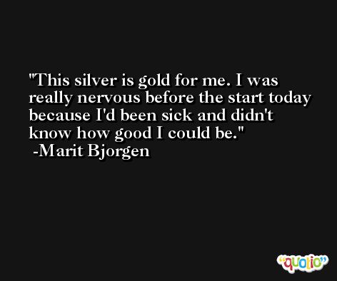 This silver is gold for me. I was really nervous before the start today because I'd been sick and didn't know how good I could be. -Marit Bjorgen