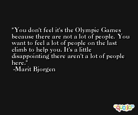 You don't feel it's the Olympic Games because there are not a lot of people. You want to feel a lot of people on the last climb to help you. It's a little disappointing there aren't a lot of people here. -Marit Bjorgen
