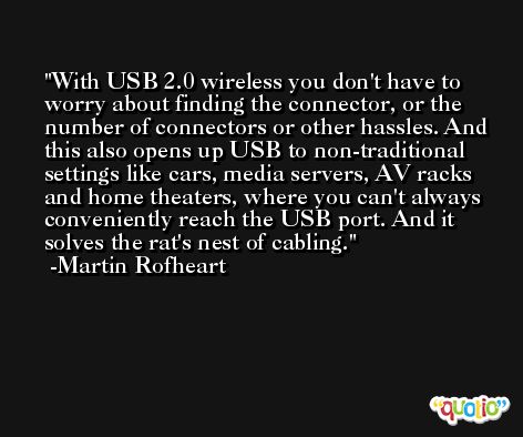 With USB 2.0 wireless you don't have to worry about finding the connector, or the number of connectors or other hassles. And this also opens up USB to non-traditional settings like cars, media servers, AV racks and home theaters, where you can't always conveniently reach the USB port. And it solves the rat's nest of cabling. -Martin Rofheart