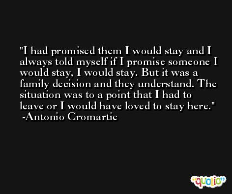 I had promised them I would stay and I always told myself if I promise someone I would stay, I would stay. But it was a family decision and they understand. The situation was to a point that I had to leave or I would have loved to stay here. -Antonio Cromartie