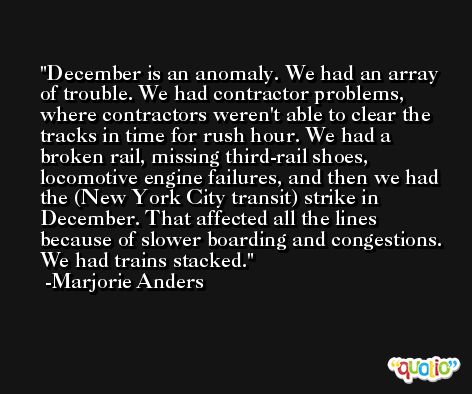 December is an anomaly. We had an array of trouble. We had contractor problems, where contractors weren't able to clear the tracks in time for rush hour. We had a broken rail, missing third-rail shoes, locomotive engine failures, and then we had the (New York City transit) strike in December. That affected all the lines because of slower boarding and congestions. We had trains stacked. -Marjorie Anders