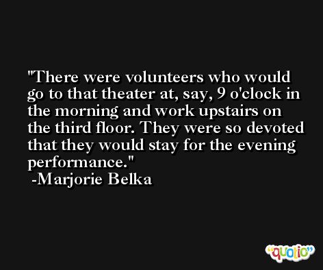 There were volunteers who would go to that theater at, say, 9 o'clock in the morning and work upstairs on the third floor. They were so devoted that they would stay for the evening performance. -Marjorie Belka