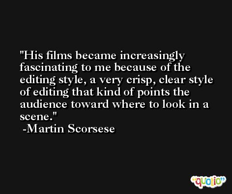His films became increasingly fascinating to me because of the editing style, a very crisp, clear style of editing that kind of points the audience toward where to look in a scene. -Martin Scorsese