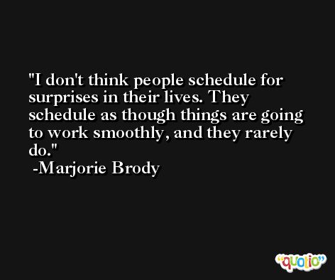 I don't think people schedule for surprises in their lives. They schedule as though things are going to work smoothly, and they rarely do. -Marjorie Brody