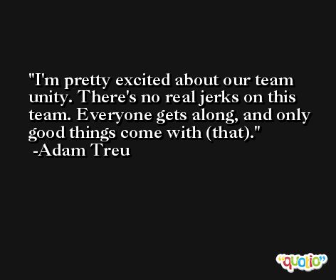 I'm pretty excited about our team unity. There's no real jerks on this team. Everyone gets along, and only good things come with (that). -Adam Treu