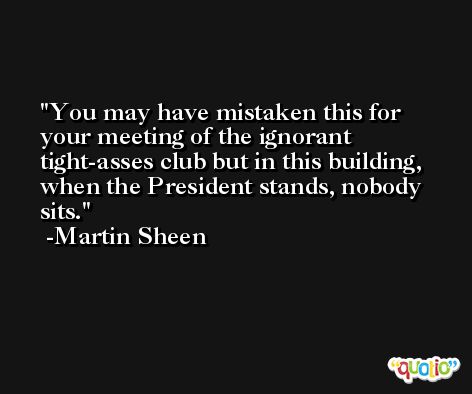 You may have mistaken this for your meeting of the ignorant tight-asses club but in this building, when the President stands, nobody sits. -Martin Sheen