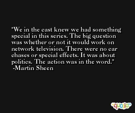 We in the cast knew we had something special in this series. The big question was whether or not it would work on network television. There were no car chases or special effects. It was about politics. The action was in the word. -Martin Sheen