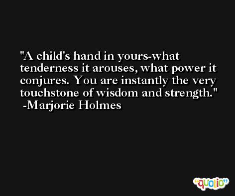 A child's hand in yours-what tenderness it arouses, what power it conjures. You are instantly the very touchstone of wisdom and strength. -Marjorie Holmes