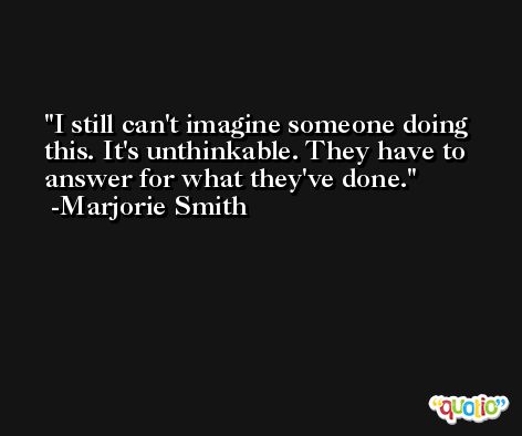 I still can't imagine someone doing this. It's unthinkable. They have to answer for what they've done. -Marjorie Smith