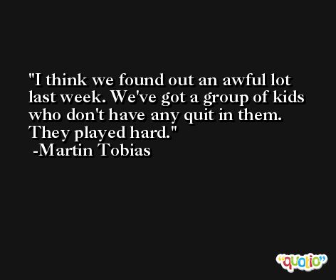I think we found out an awful lot last week. We've got a group of kids who don't have any quit in them. They played hard. -Martin Tobias