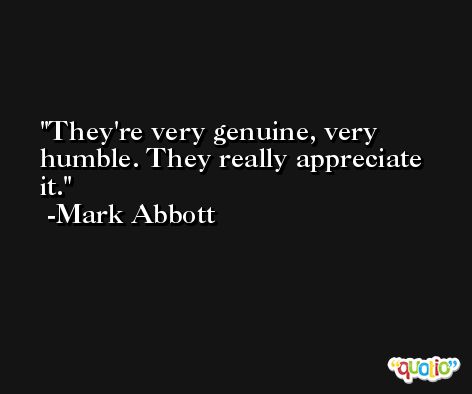 They're very genuine, very humble. They really appreciate it. -Mark Abbott