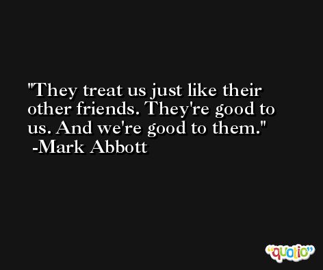 They treat us just like their other friends. They're good to us. And we're good to them. -Mark Abbott
