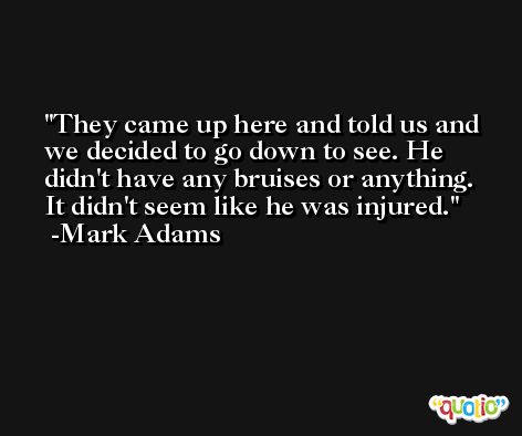 They came up here and told us and we decided to go down to see. He didn't have any bruises or anything. It didn't seem like he was injured. -Mark Adams