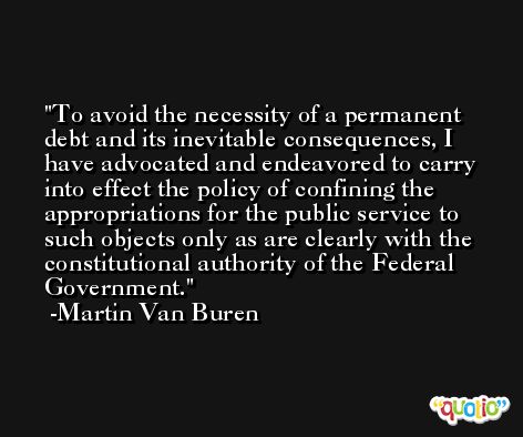 To avoid the necessity of a permanent debt and its inevitable consequences, I have advocated and endeavored to carry into effect the policy of confining the appropriations for the public service to such objects only as are clearly with the constitutional authority of the Federal Government. -Martin Van Buren