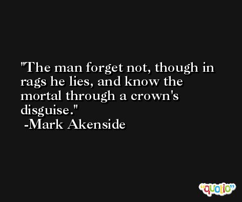 The man forget not, though in rags he lies, and know the mortal through a crown's disguise. -Mark Akenside