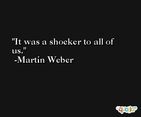It was a shocker to all of us. -Martin Weber