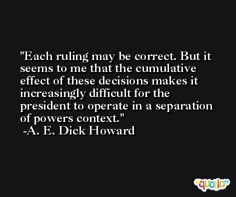 Each ruling may be correct. But it seems to me that the cumulative effect of these decisions makes it increasingly difficult for the president to operate in a separation of powers context. -A. E. Dick Howard