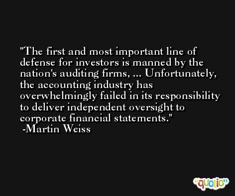 The first and most important line of defense for investors is manned by the nation's auditing firms, ... Unfortunately, the accounting industry has overwhelmingly failed in its responsibility to deliver independent oversight to corporate financial statements. -Martin Weiss