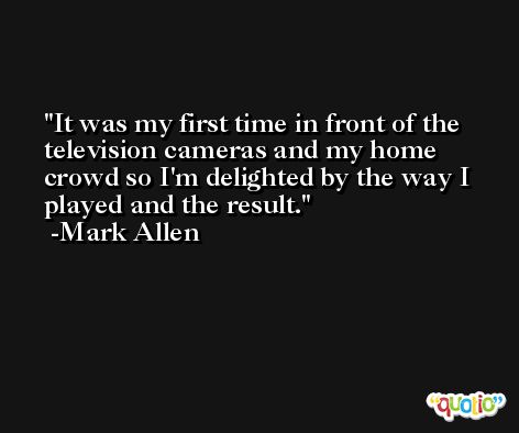 It was my first time in front of the television cameras and my home crowd so I'm delighted by the way I played and the result. -Mark Allen