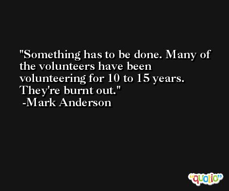 Something has to be done. Many of the volunteers have been volunteering for 10 to 15 years. They're burnt out. -Mark Anderson