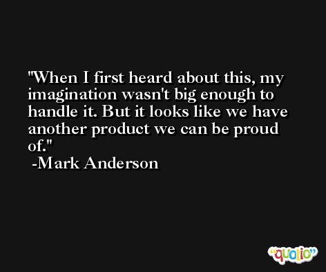 When I first heard about this, my imagination wasn't big enough to handle it. But it looks like we have another product we can be proud of. -Mark Anderson