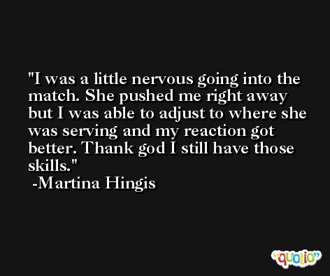 I was a little nervous going into the match. She pushed me right away but I was able to adjust to where she was serving and my reaction got better. Thank god I still have those skills. -Martina Hingis