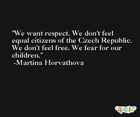 We want respect. We don't feel equal citizens of the Czech Republic. We don't feel free. We fear for our children. -Martina Horvathova