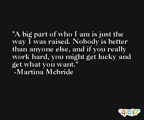 A big part of who I am is just the way I was raised. Nobody is better than anyone else, and if you really work hard, you might get lucky and get what you want. -Martina Mcbride