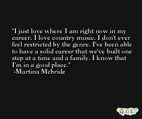 I just love where I am right now in my career. I love country music. I don't ever feel restricted by the genre. I've been able to have a solid career that we've built one step at a time and a family. I know that I'm in a good place. -Martina Mcbride