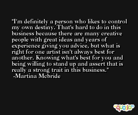 I'm definitely a person who likes to control my own destiny. That's hard to do in this business because there are many creative people with great ideas and years of experience giving you advice, but what is right for one artist isn't always best for another. Knowing what's best for you and being willing to stand up and assert that is really a strong trait in this business. -Martina Mcbride