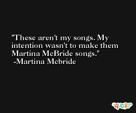 These aren't my songs. My intention wasn't to make them Martina McBride songs. -Martina Mcbride