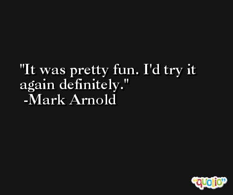 It was pretty fun. I'd try it again definitely. -Mark Arnold