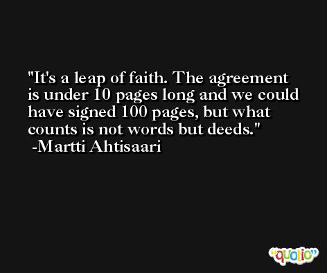 It's a leap of faith. The agreement is under 10 pages long and we could have signed 100 pages, but what counts is not words but deeds. -Martti Ahtisaari