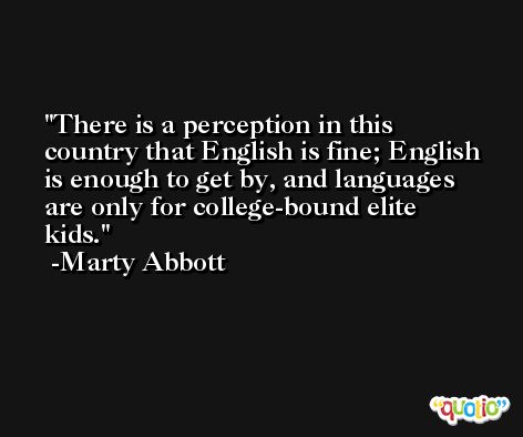 There is a perception in this country that English is fine; English is enough to get by, and languages are only for college-bound elite kids. -Marty Abbott