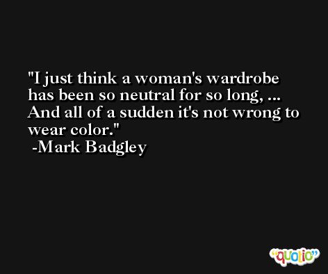 I just think a woman's wardrobe has been so neutral for so long, ... And all of a sudden it's not wrong to wear color. -Mark Badgley