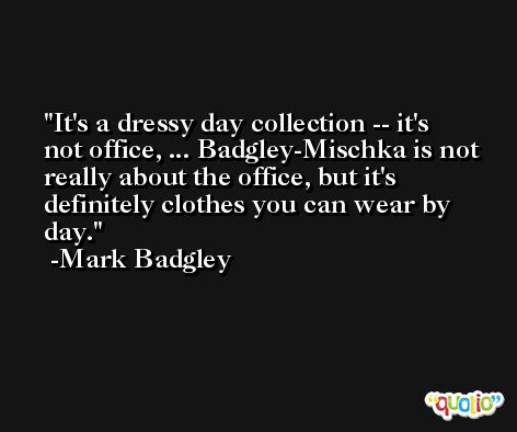 It's a dressy day collection -- it's not office, ... Badgley-Mischka is not really about the office, but it's definitely clothes you can wear by day. -Mark Badgley