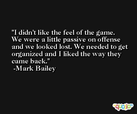 I didn't like the feel of the game. We were a little passive on offense and we looked lost. We needed to get organized and I liked the way they came back. -Mark Bailey