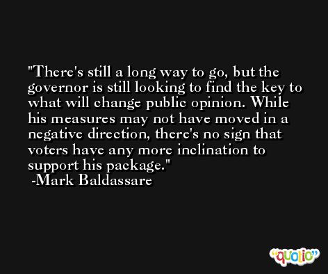 There's still a long way to go, but the governor is still looking to find the key to what will change public opinion. While his measures may not have moved in a negative direction, there's no sign that voters have any more inclination to support his package. -Mark Baldassare
