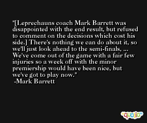 [Leprechauns coach Mark Barrett was disappointed with the end result, but refused to comment on the decisions which cost his side.] There's nothing we can do about it, so we'll just look ahead to the semi-finals, ... We've come out of the game with a fair few injuries so a week off with the minor premiership would have been nice, but we've got to play now. -Mark Barrett