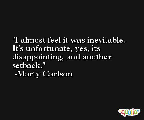 I almost feel it was inevitable. It's unfortunate, yes, its disappointing, and another setback. -Marty Carlson
