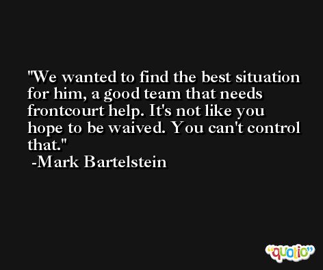 We wanted to find the best situation for him, a good team that needs frontcourt help. It's not like you hope to be waived. You can't control that. -Mark Bartelstein